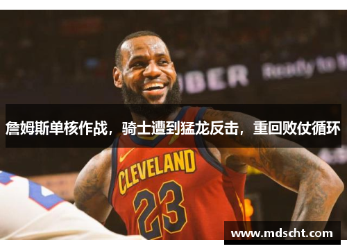 詹姆斯单核作战，骑士遭到猛龙反击，重回败仗循环