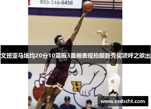 文班亚马场均20分10篮板3盖帽表现抢眼新秀奖项呼之欲出