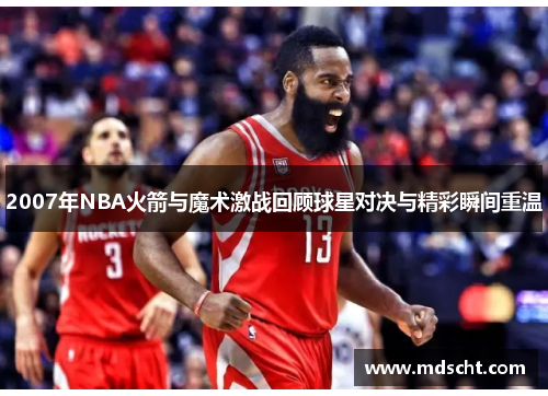 2007年NBA火箭与魔术激战回顾球星对决与精彩瞬间重温