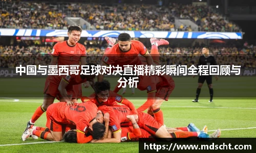 xingkong.com中国与墨西哥足球对决直播精彩瞬间全程回顾与分析